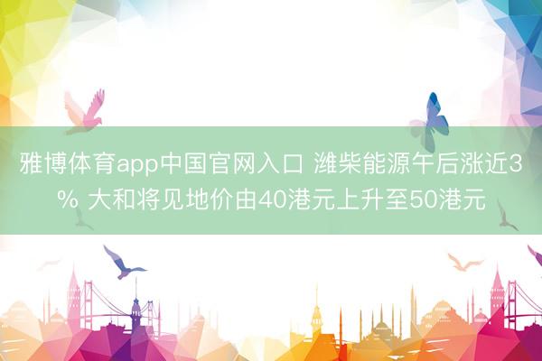 雅博体育app中国官网入口 潍柴能源午后涨近3% 大和将见地价由40港元上升至50港元