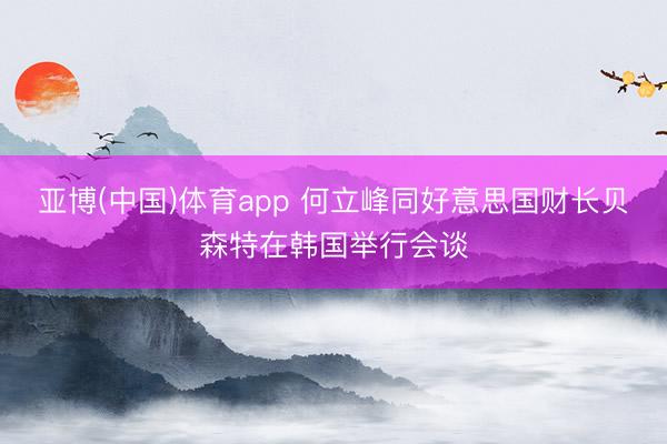亚博(中国)体育app 何立峰同好意思国财长贝森特在韩国举行会谈