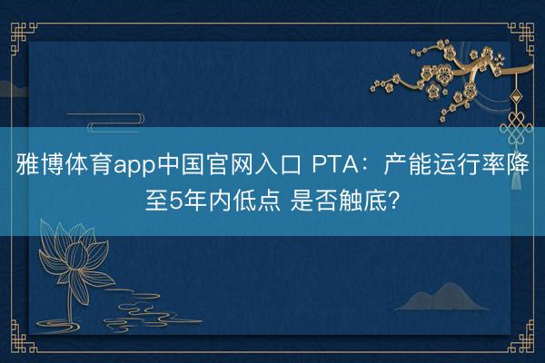 雅博体育app中国官网入口 PTA：产能运行率降至5年内低点 是否触底？