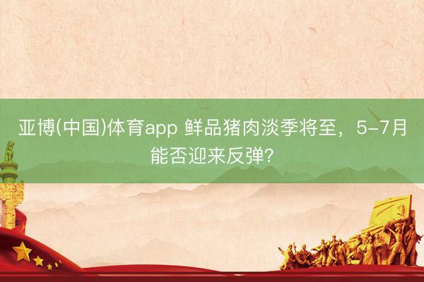 亚博(中国)体育app 鲜品猪肉淡季将至，5-7月能否迎来反弹？