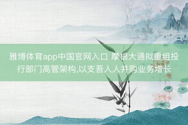 雅博体育app中国官网入口 摩根大通拟重组投行部门高管架构，以支吾人人并购业务增长