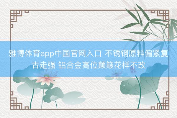 雅博体育app中国官网入口 不锈钢原料偏紧复古走强 铝合金高位颠簸花样不改