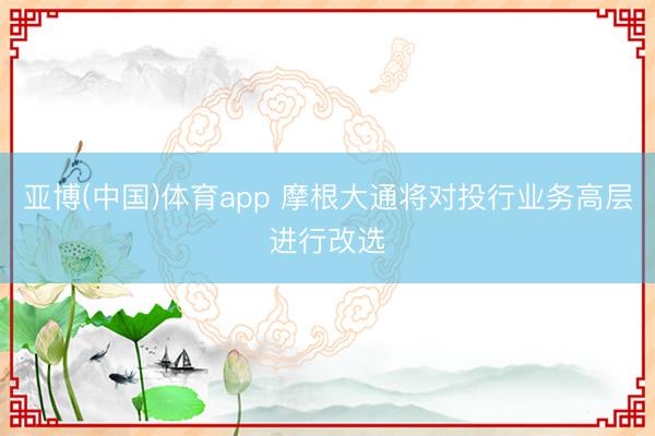亚博(中国)体育app 摩根大通将对投行业务高层进行改选