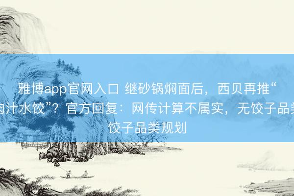 雅博app官网入口 继砂锅焖面后，西贝再推“天边肉汁水饺”？官方回复：网传计算不属实，无饺子品类规划