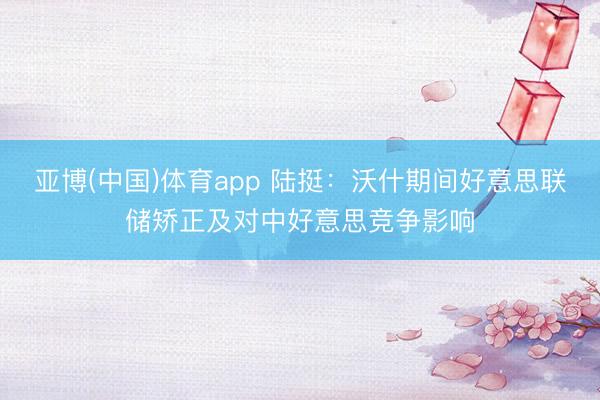 亚博(中国)体育app 陆挺：沃什期间好意思联储矫正及对中好意思竞争影响