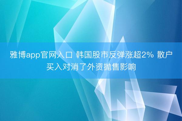雅博app官网入口 韩国股市反弹涨超2% 散户买入对消了外资抛售影响