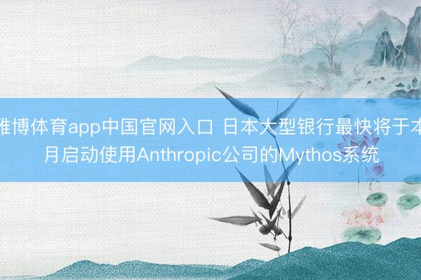 雅博体育app中国官网入口 日本大型银行最快将于本月启动使用Anthropic公司的Mythos系统