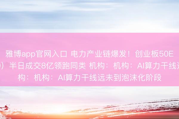 雅博app官网入口 电力产业链爆发！创业板50ETF华安（159949）半日成交8亿领跑同类 机构：机构：AI算力干线远未到泡沫化阶段