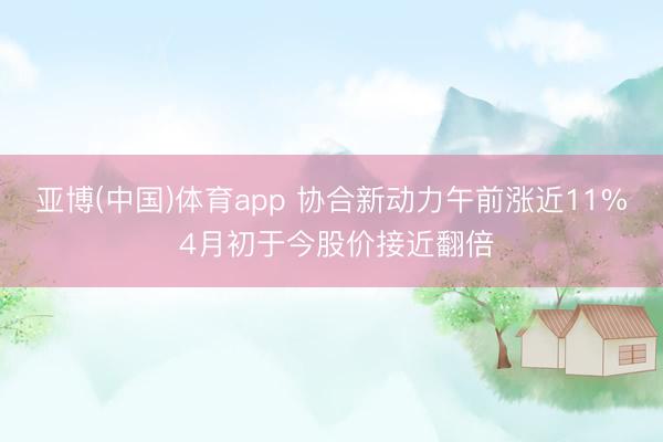 亚博(中国)体育app 协合新动力午前涨近11% 4月初于今股价接近翻倍