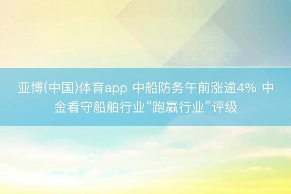 亚博(中国)体育app 中船防务午前涨逾4% 中金看守船舶行业“跑赢行业”评级