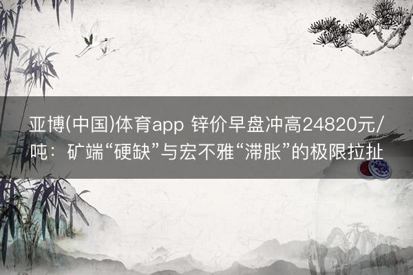 亚博(中国)体育app 锌价早盘冲高24820元/吨：矿端“硬缺”与宏不雅“滞胀”的极限拉扯