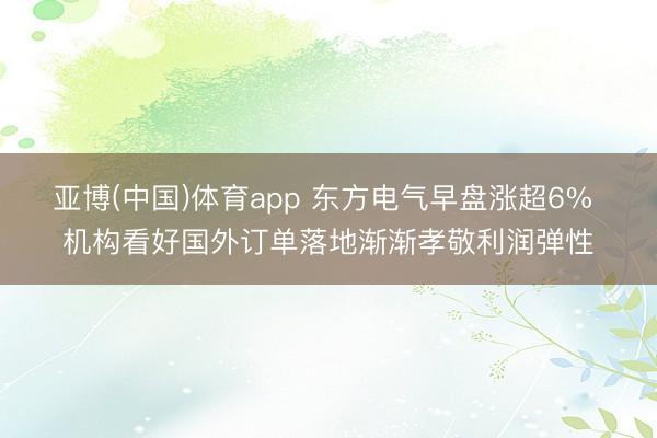 亚博(中国)体育app 东方电气早盘涨超6% 机构看好国外订单落地渐渐孝敬利润弹性