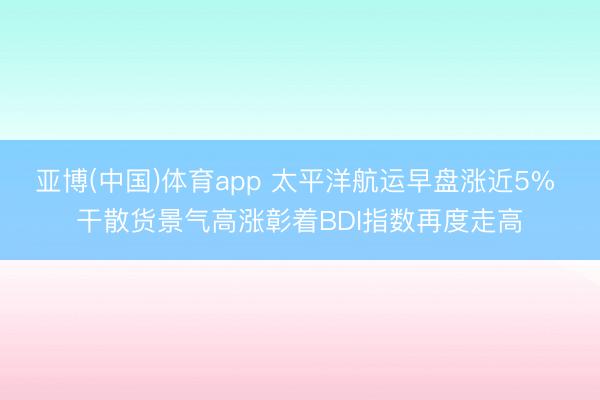 亚博(中国)体育app 太平洋航运早盘涨近5% 干散货景气高涨彰着BDI指数再度走高