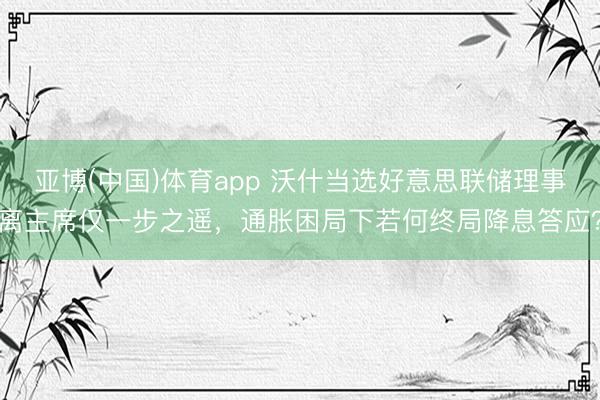 亚博(中国)体育app 沃什当选好意思联储理事离主席仅一步之遥，通胀困局下若何终局降息答应？