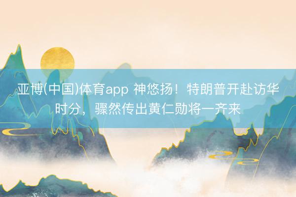 亚博(中国)体育app 神悠扬！特朗普开赴访华时分，骤然传出黄仁勋将一齐来