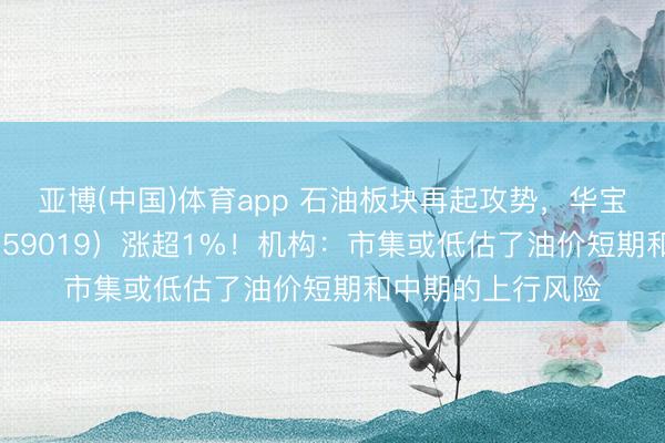 亚博(中国)体育app 石油板块再起攻势，华宝基金石油ETF（159019）涨超1%！机构：市集或低估了油价短期和中期的上行风险