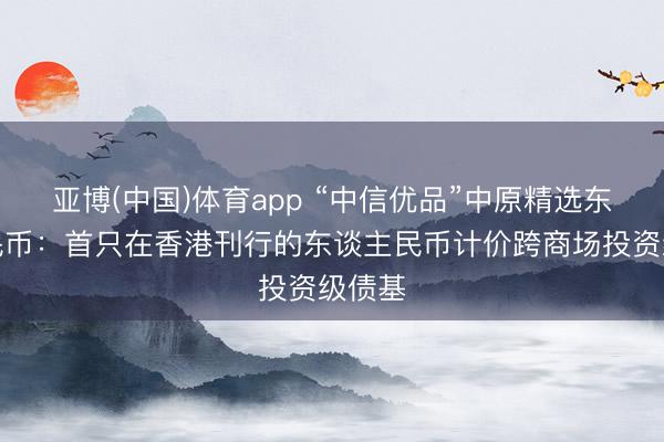 亚博(中国)体育app “中信优品”中原精选东谈主民币：首只在香港刊行的东谈主民币计价跨商场投资级债基