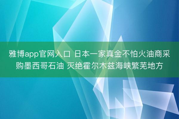 雅博app官网入口 日本一家真金不怕火油商采购墨西哥石油 灭绝霍尔木兹海峡繁芜地方