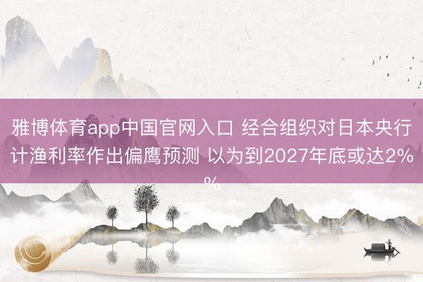 雅博体育app中国官网入口 经合组织对日本央行计渔利率作出偏鹰预测 以为到2027年底或达2%