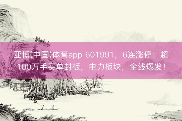 亚博(中国)体育app 601991，6连涨停！超100万手买单封板，电力板块，全线爆发！