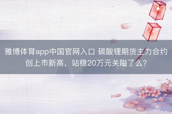 雅博体育app中国官网入口 碳酸锂期货主力合约创上市新高，站稳20万元关隘了么？