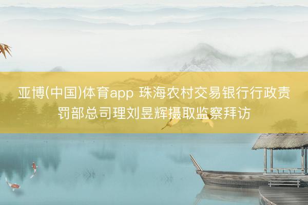 亚博(中国)体育app 珠海农村交易银行行政责罚部总司理刘昱辉摄取监察拜访