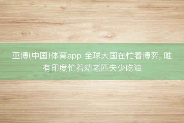亚博(中国)体育app 全球大国在忙着博弈， 唯有印度忙着劝老匹夫少吃油