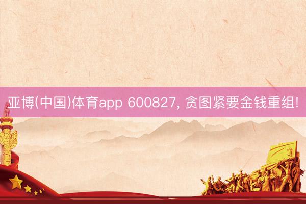 亚博(中国)体育app 600827， 贪图紧要金钱重组!