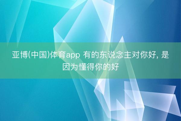 亚博(中国)体育app 有的东说念主对你好， 是因为懂得你的好