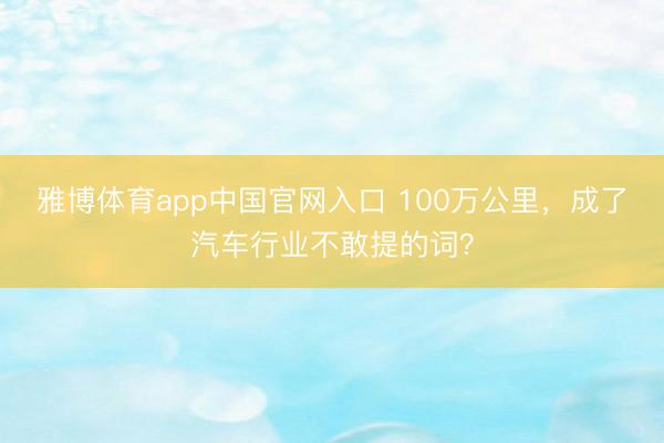 雅博体育app中国官网入口 100万公里，成了汽车行业不敢提的词？