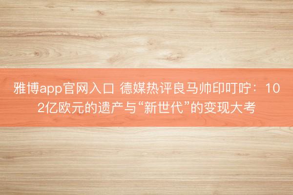 雅博app官网入口 德媒热评良马帅印叮咛：102亿欧元的遗产与“新世代”的变现大考