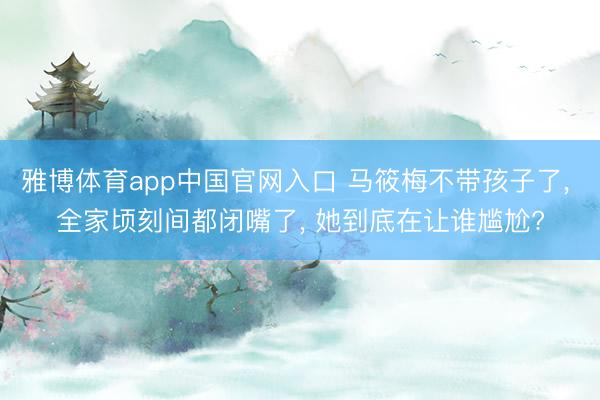 雅博体育app中国官网入口 马筱梅不带孩子了， 全家顷刻间都闭嘴了， 她到底在让谁尴尬?