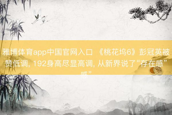 雅博体育app中国官网入口 《桃花坞6》彭冠英被赞低调， 192身高尽显高调， 从新界说了“存在感”