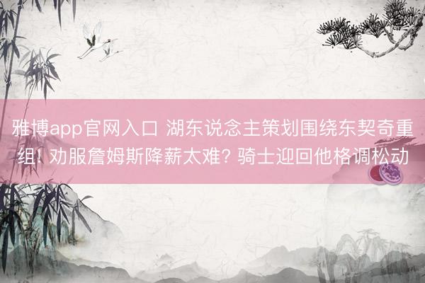 雅博app官网入口 湖东说念主策划围绕东契奇重组! 劝服詹姆斯降薪太难? 骑士迎回他格调松动