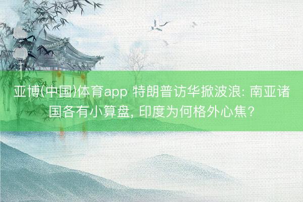 亚博(中国)体育app 特朗普访华掀波浪: 南亚诸国各有小算盘， 印度为何格外心焦?