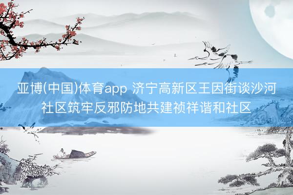 亚博(中国)体育app 济宁高新区王因街谈沙河社区筑牢反邪防地共建祯祥谐和社区