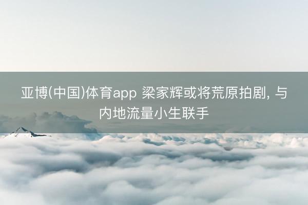 亚博(中国)体育app 梁家辉或将荒原拍剧， 与内地流量小生联手