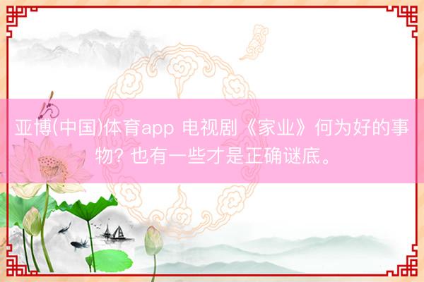 亚博(中国)体育app 电视剧《家业》何为好的事物? 也有一些才是正确谜底。