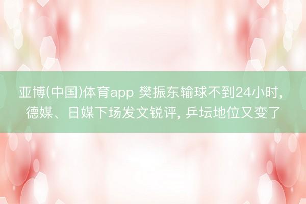 亚博(中国)体育app 樊振东输球不到24小时， 德媒、日媒下场发文锐评， 乒坛地位又变了