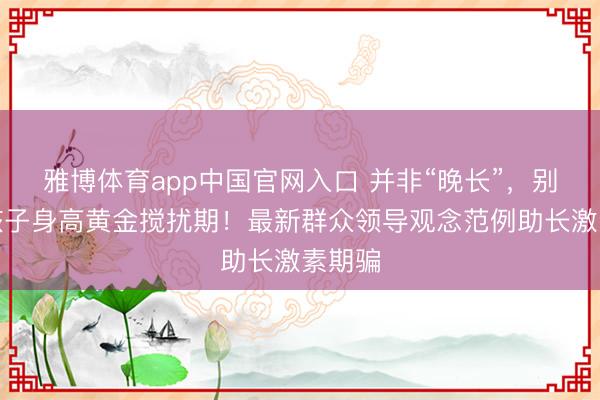 雅博体育app中国官网入口 并非“晚长”，别错过孩子身高黄金搅扰期！最新群众领导观念范例助长激素期骗