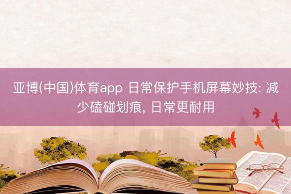 亚博(中国)体育app 日常保护手机屏幕妙技: 减少磕碰划痕， 日常更耐用