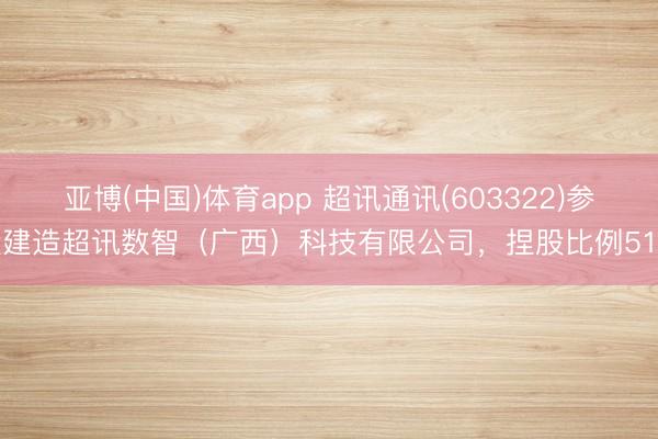 亚博(中国)体育app 超讯通讯(603322)参股建造超讯数智（广西）科技有限公司，捏股比例51%