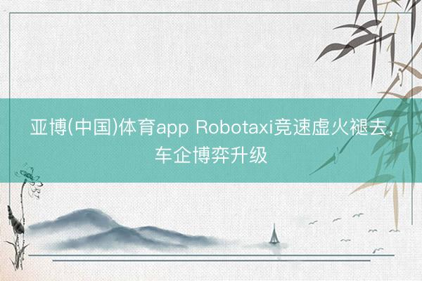 亚博(中国)体育app Robotaxi竞速虚火褪去，车企博弈升级