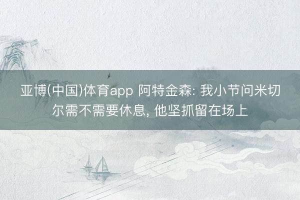 亚博(中国)体育app 阿特金森: 我小节问米切尔需不需要休息， 他坚抓留在场上
