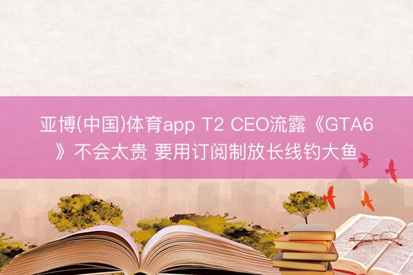 亚博(中国)体育app T2 CEO流露《GTA6》不会太贵 要用订阅制放长线钓大鱼