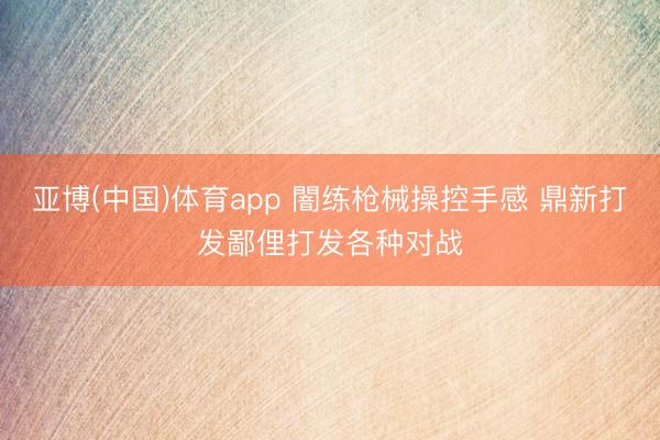 亚博(中国)体育app 闇练枪械操控手感 鼎新打发鄙俚打发各种对战