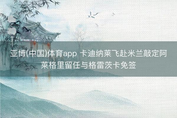 亚博(中国)体育app 卡迪纳莱飞赴米兰敲定阿莱格里留任与格雷茨卡免签
