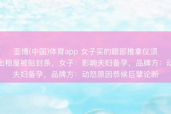亚博(中国)体育app 女子买的眼部推拿仪须臾自燃，浓烟滔滔，出租屋被贴封条，女子：影响夫妇备孕，品牌方：动怒原因恭候巨擘论断