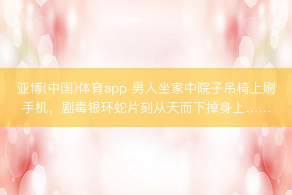 亚博(中国)体育app 男人坐家中院子吊椅上刷手机，剧毒银环蛇片刻从天而下掉身上……