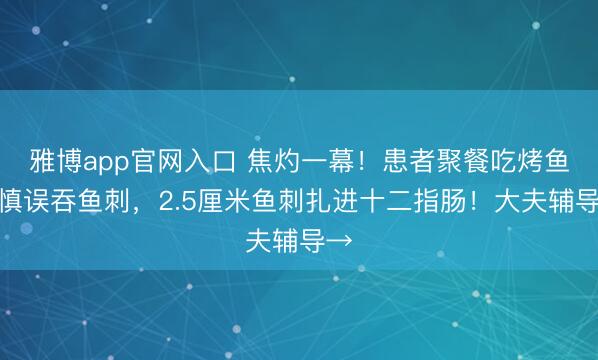 雅博app官网入口 焦灼一幕！患者聚餐吃烤鱼失慎误吞鱼刺，2.5厘米鱼刺扎进十二指肠！大夫辅导→